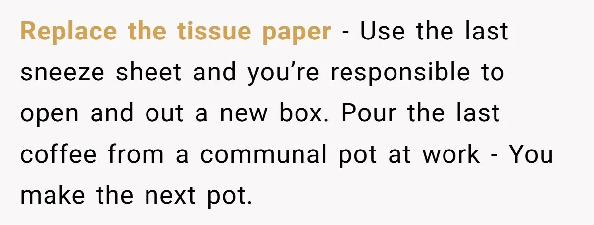 Replace the tissue paper - Use the last sneeze sheet and you’re responsible to open and out a new box. Pour the last coffee from a communal pot at work...
