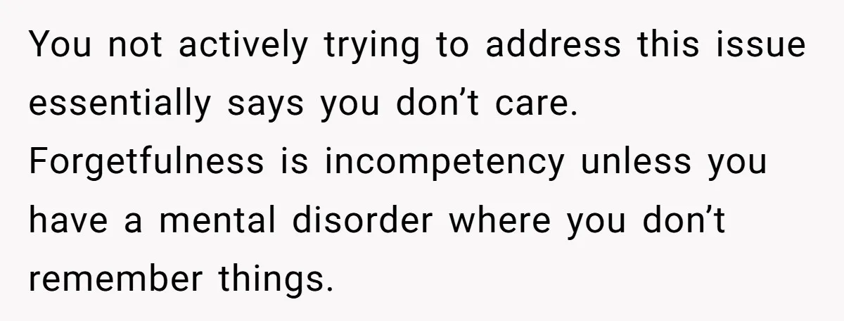 You not actively trying to address this issue essentially says you don’t care. Forgetfulness is incompetency unless you have a mental disorder where you don’t remember things.