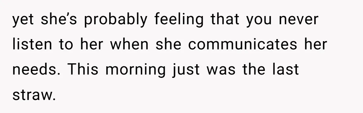 yet she’s probably feeling that you never listen to her when she communicates her needs. This morning just was the last straw.