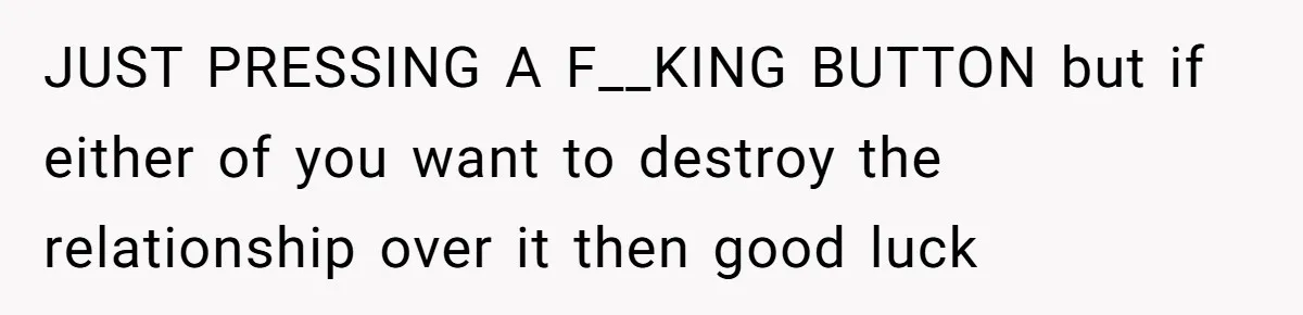JUST PRESSING A F__KING BUTTON but if either of you want to destroy the relationship over it then good luck