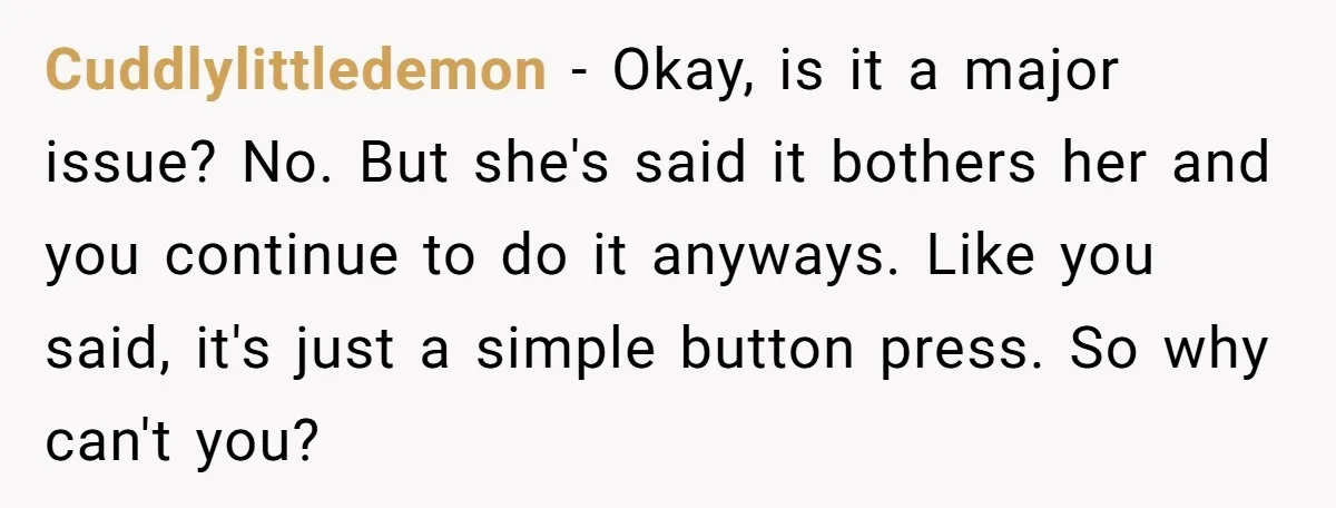 Cuddlylittledemon − Okay, is it a major issue? No. But she's said it bothers her and you continue to do it anyways. Like you said, it's just a simple button...