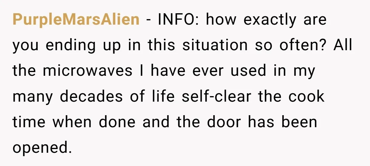 PurpleMarsAlien − INFO: how exactly are you ending up in this situation so often? All the microwaves I have ever used in my many decades of life self-clear the cook...