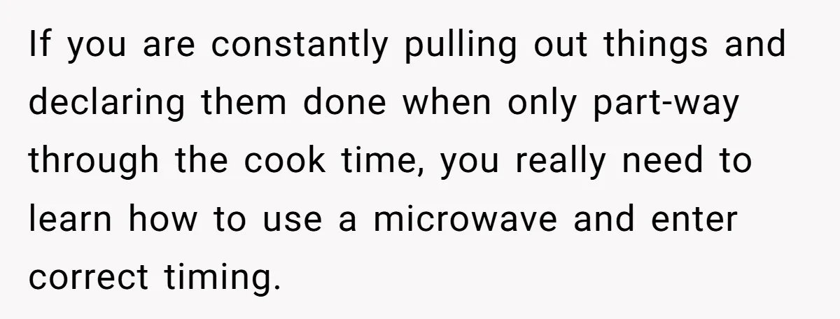 If you are constantly pulling out things and declaring them done when only part-way through the cook time, you really need to learn how to use a microwave and enter...