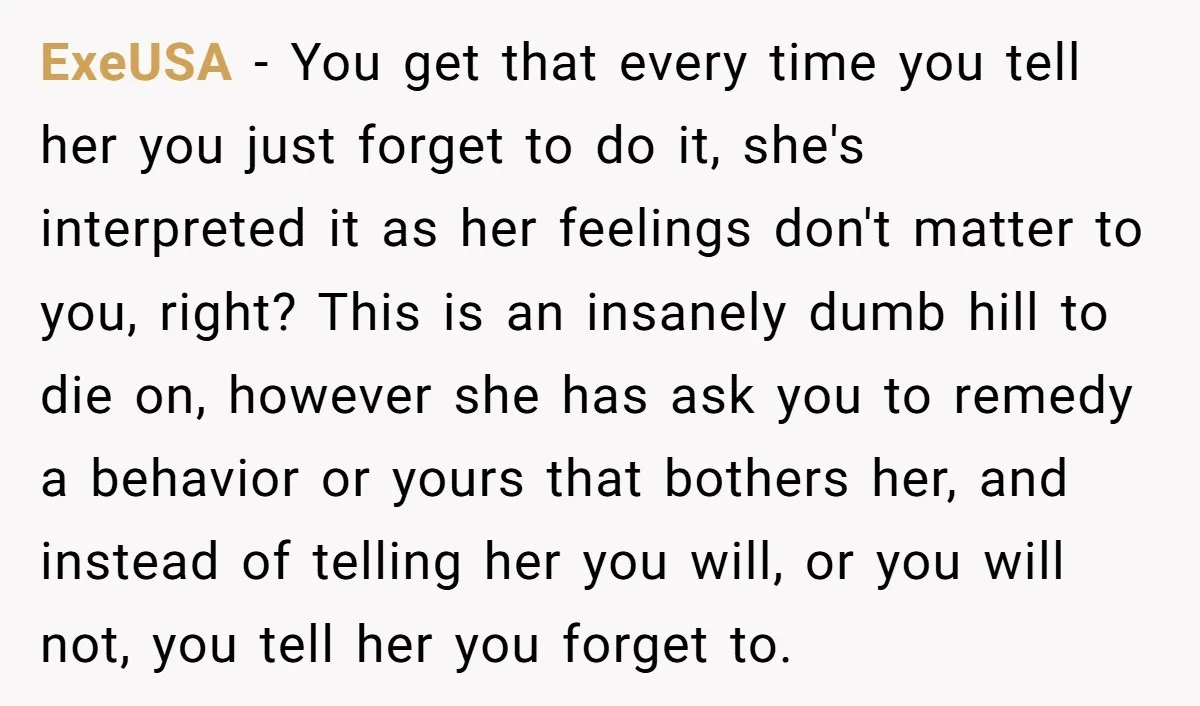 ExeUSA − You get that every time you tell her you just forget to do it, she's interpreted it as her feelings don't matter to you, right? This is an...