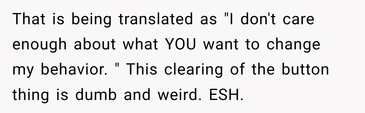 That is being translated as "I don't care enough about what YOU want to change my behavior. " This clearing of the button thing is dumb and weird. ESH.