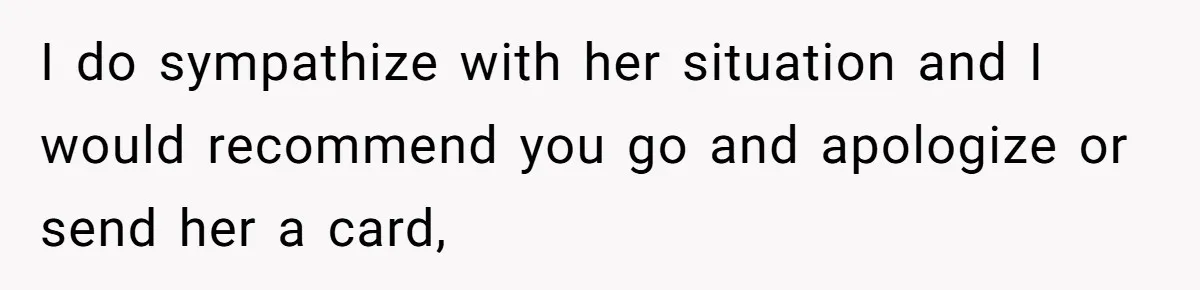 I do sympathize with her situation and I would recommend you go and apologize or send her a card,