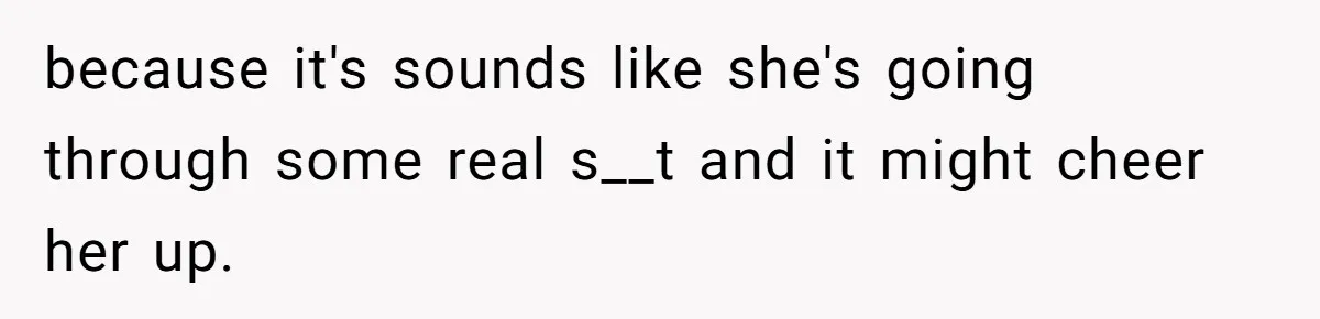 because it's sounds like she's going through some real s__t and it might cheer her up.