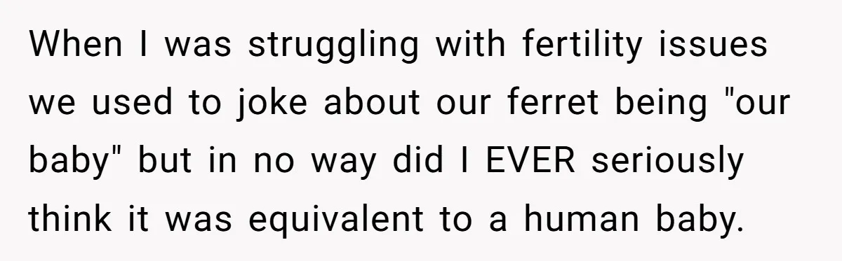 When I was struggling with fertility issues we used to joke about our ferret being "our baby" but in no way did I EVER seriously think it was equivalent to...