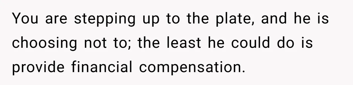 You are stepping up to the plate, and he is choosing not to; the least he could do is provide financial compensation.