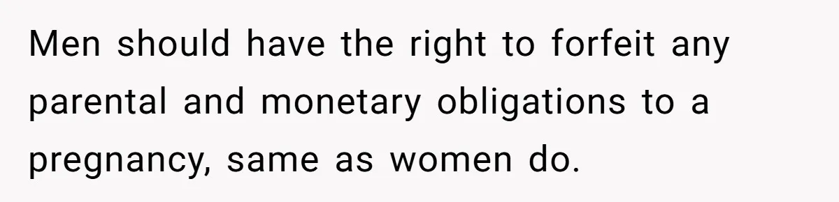 Men should have the right to forfeit any parental and monetary obligations to a pregnancy, same as women do.
