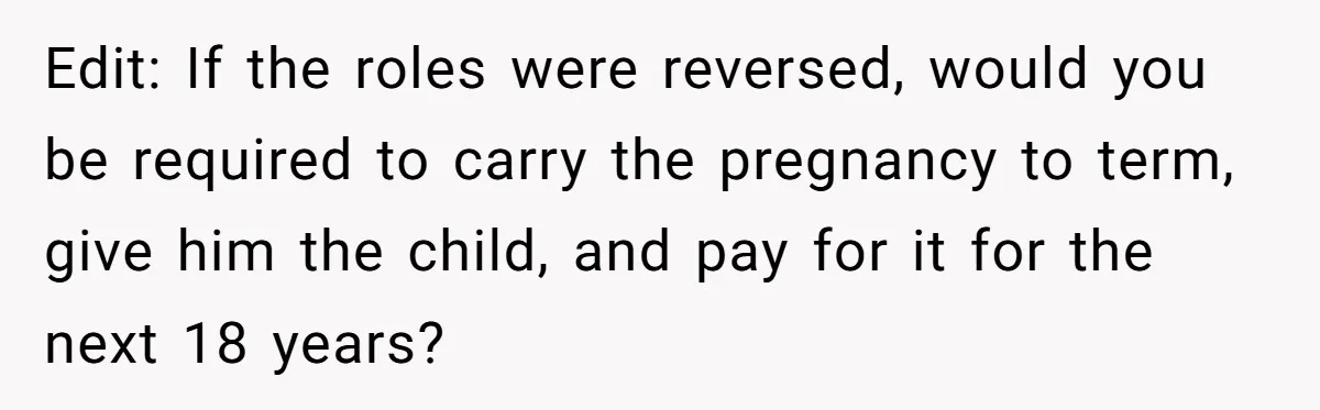 Edit: If the roles were reversed, would you be required to carry the pregnancy to term, give him the child, and pay for it for the next 18 years?