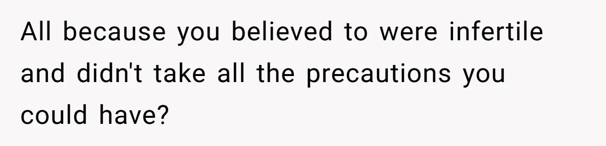 All because you believed to were infertile and didn't take all the precautions you could have?