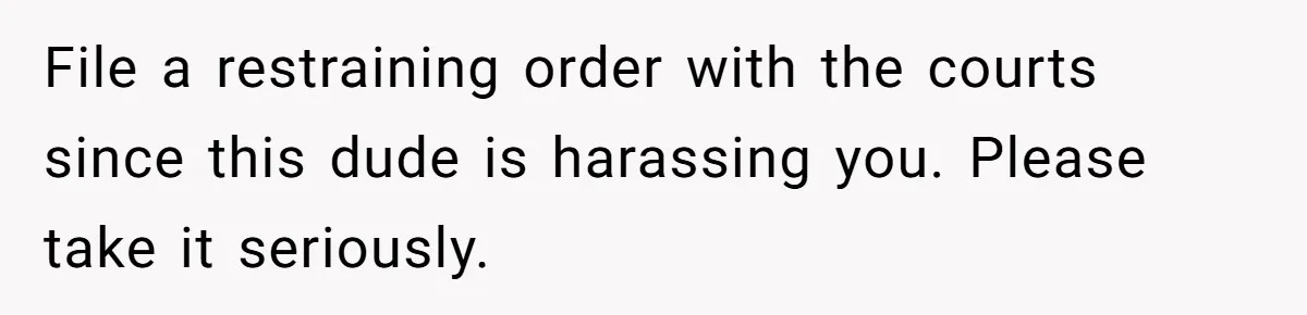 File a restraining order with the courts since this dude is harassing you. Please take it seriously.