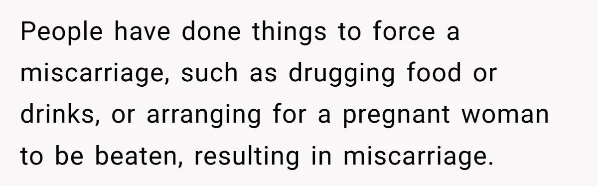 People have done things to force a miscarriage, such as drugging food or drinks, or arranging for a pregnant woman to be beaten, resulting in miscarriage.