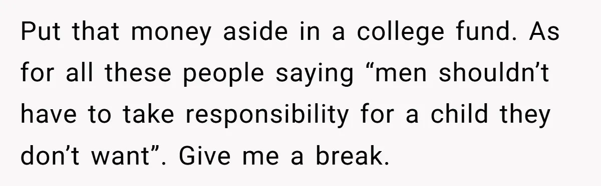 Put that money aside in a college fund. As for all these people saying “men shouldn’t have to take responsibility for a child they don’t want”. Give me a break.