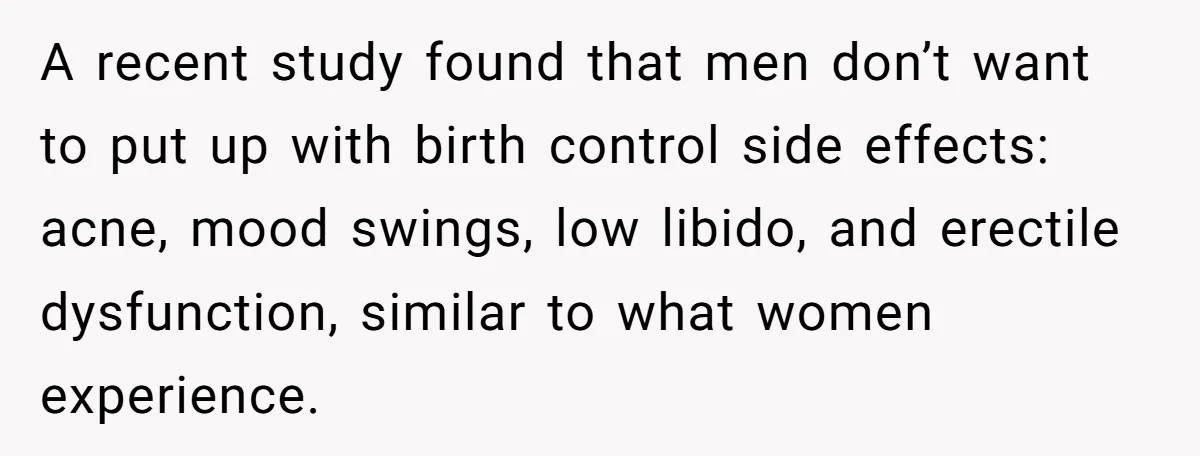A recent study found that men don’t want to put up with birth control side effects: acne, mood swings, low libido, and erectile dysfunction, similar to what women experience.