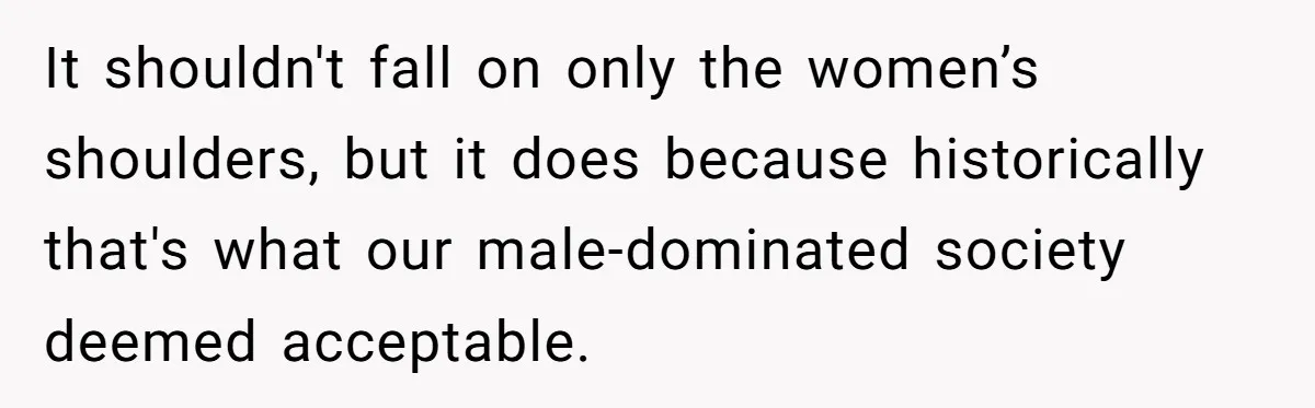 It shouldn't fall on only the women’s shoulders, but it does because historically that's what our male-dominated society deemed acceptable.
