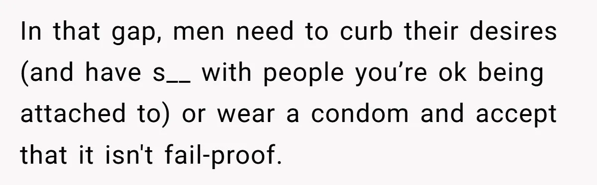 In that gap, men need to curb their desires (and have s__ with people you’re ok being attached to) or wear a condom and accept that it isn't fail-proof.