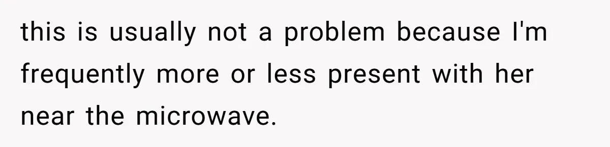 this is usually not a problem because I'm frequently more or less present with her near the microwave.