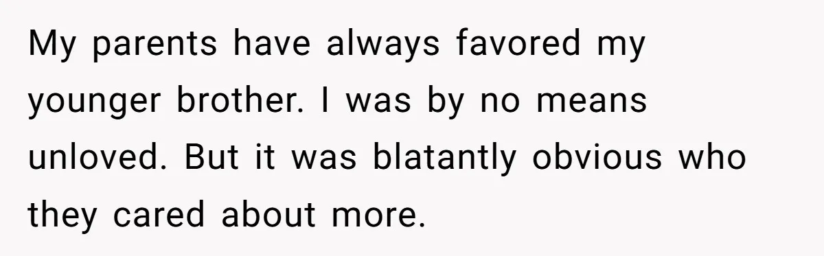 My parents have always favored my younger brother. I was by no means unloved. But it was blatantly obvious who they cared about more.