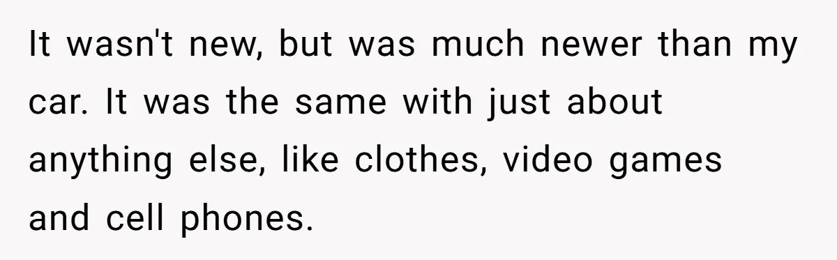 It wasn't new, but was much newer than my car. It was the same with just about anything else, like clothes, video games and cell phones.