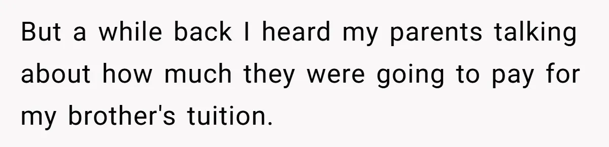 But a while back I heard my parents talking about how much they were going to pay for my brother's tuition.