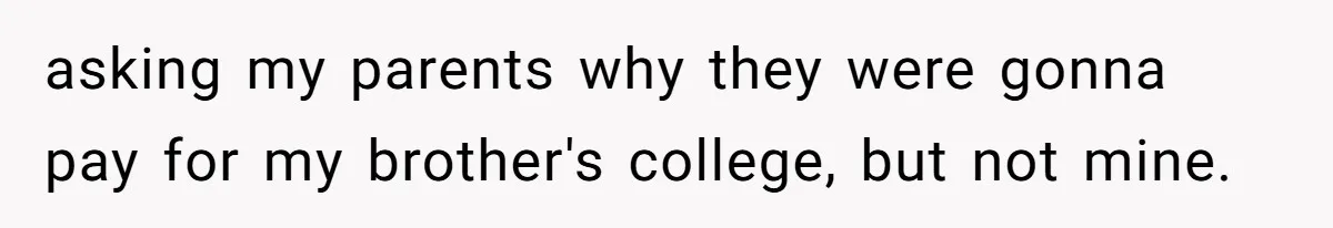 asking my parents why they were gonna pay for my brother's college, but not mine.