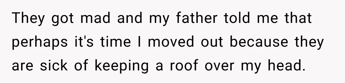 They got mad and my father told me that perhaps it's time I moved out because they are sick of keeping a roof over my head.