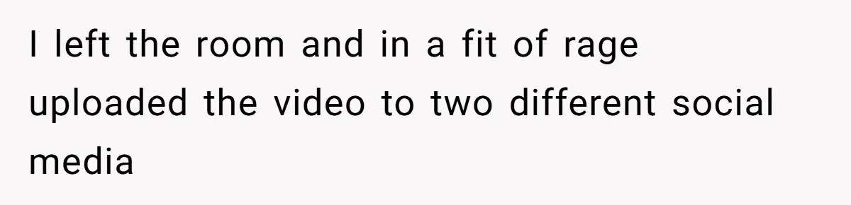 I left the room and in a fit of rage uploaded the video to two different social media