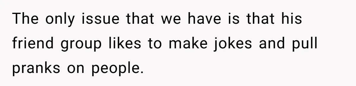 The only issue that we have is that his friend group likes to make jokes and pull pranks on people.