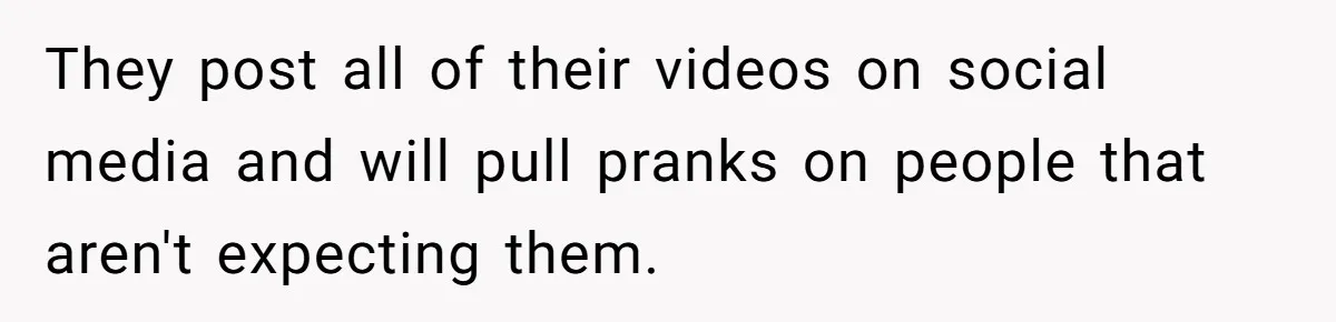 They post all of their videos on social media and will pull pranks on people that aren't expecting them.