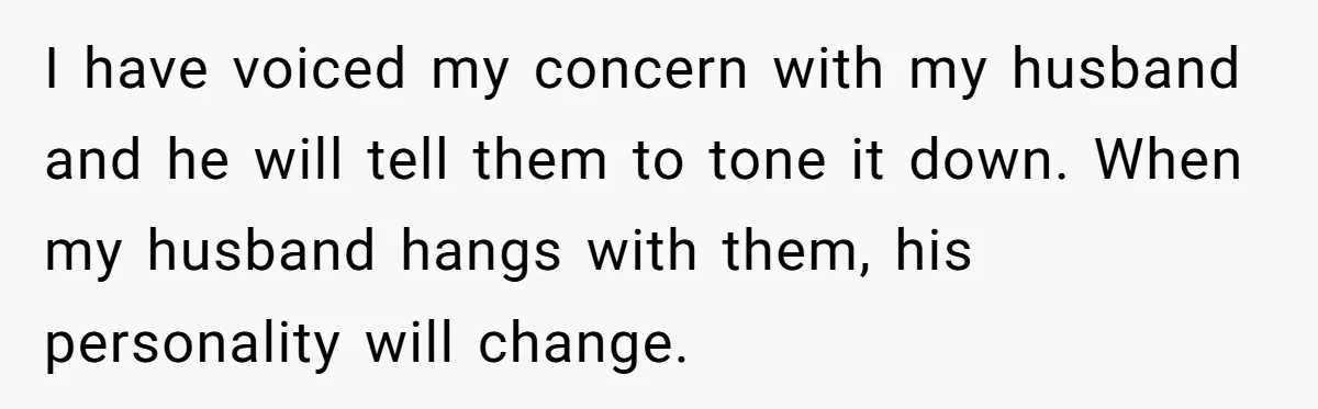 I have voiced my concern with my husband and he will tell them to tone it down. When my husband hangs with them, his personality will change.