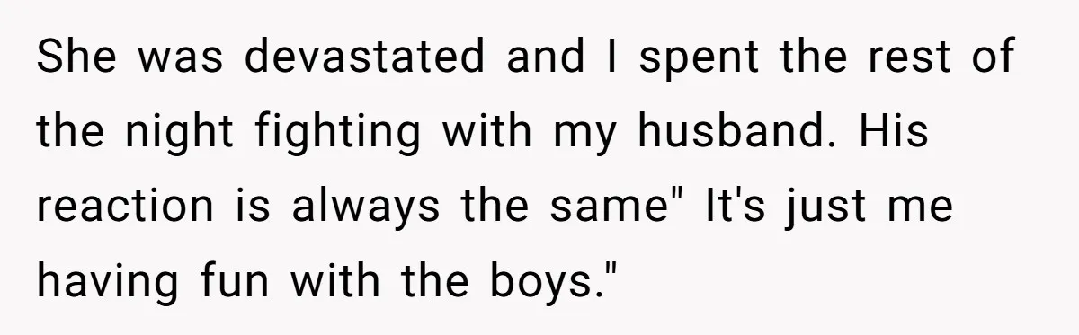 She was devastated and I spent the rest of the night fighting with my husband. His reaction is always the same" It's just me having fun with the boys."