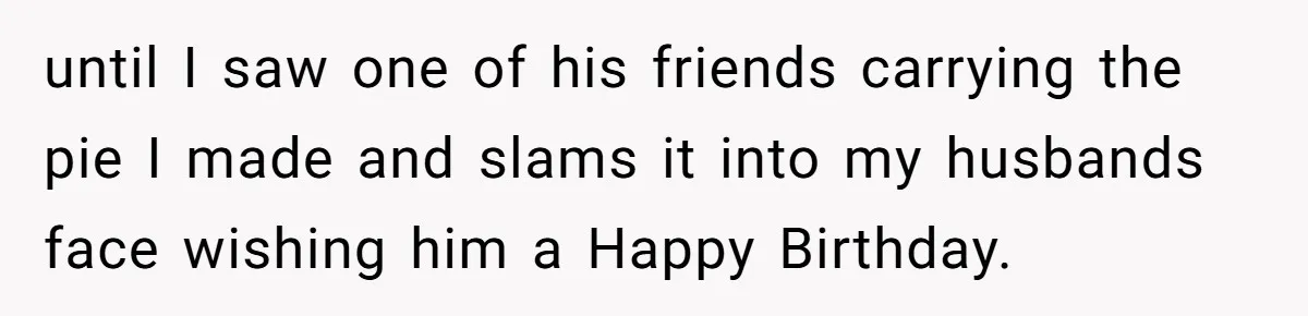 until I saw one of his friends carrying the pie I made and slams it into my husbands face wishing him a Happy Birthday.