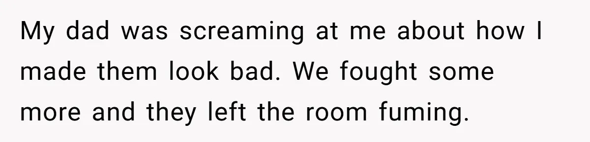 My dad was screaming at me about how I made them look bad. We fought some more and they left the room fuming.