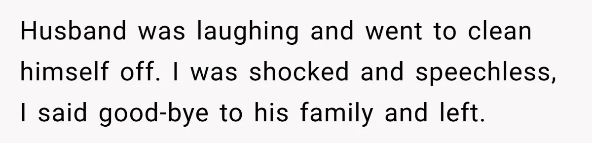 Husband was laughing and went to clean himself off. I was shocked and speechless, I said good-bye to his family and left.