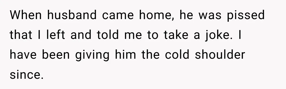When husband came home, he was pissed that I left and told me to take a joke. I have been giving him the cold shoulder since.