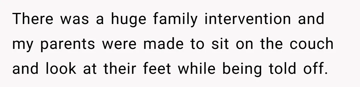 There was a huge family intervention and my parents were made to sit on the couch and look at their feet while being told off.