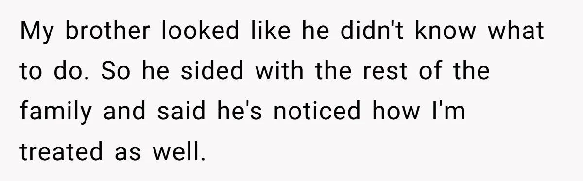 My brother looked like he didn't know what to do. So he sided with the rest of the family and said he's noticed how I'm treated as well.