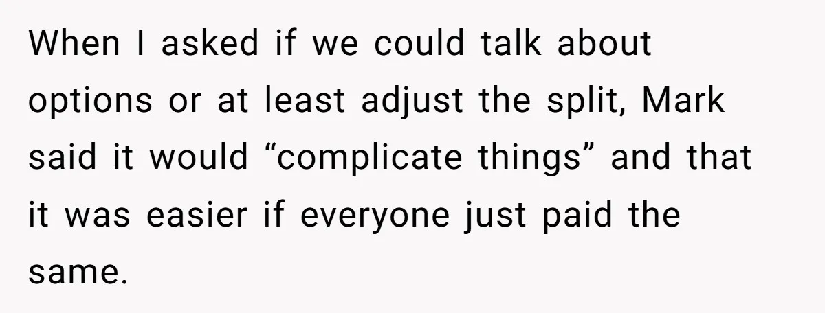 When I asked if we could talk about options or at least adjust the split, Mark said it would “complicate things” and that it was easier if everyone just paid...