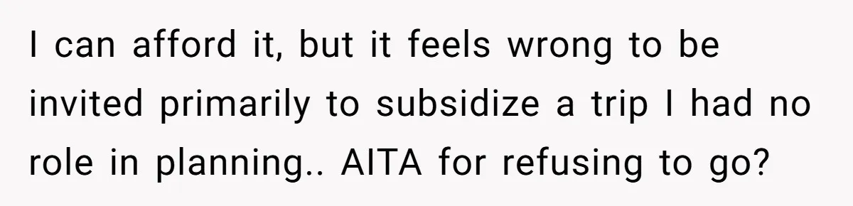 I can afford it, but it feels wrong to be invited primarily to subsidize a trip I had no role in planning.. AITA for refusing to go?