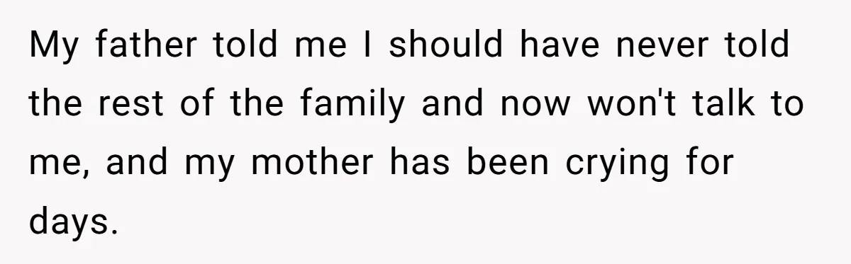 My father told me I should have never told the rest of the family and now won't talk to me, and my mother has been crying for days.