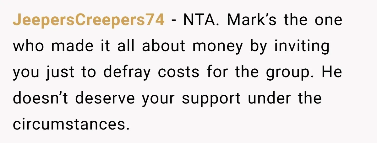 JeepersCreepers74 − NTA. Mark’s the one who made it all about money by inviting you just to defray costs for the group. He doesn’t deserve your support under the circumstances.