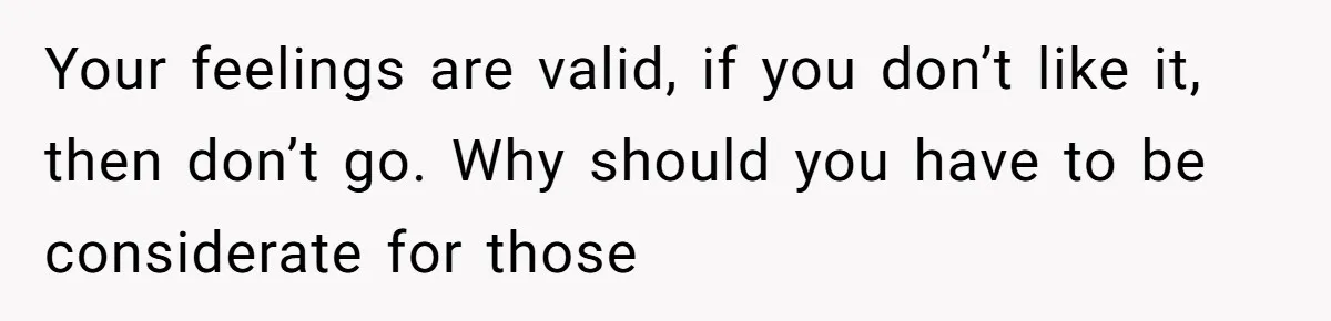 Your feelings are valid, if you don’t like it, then don’t go. Why should you have to be considerate for those