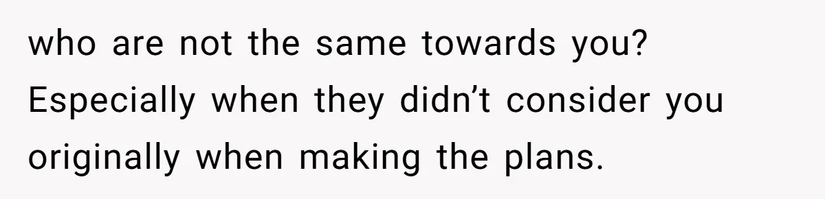 who are not the same towards you? Especially when they didn’t consider you originally when making the plans.