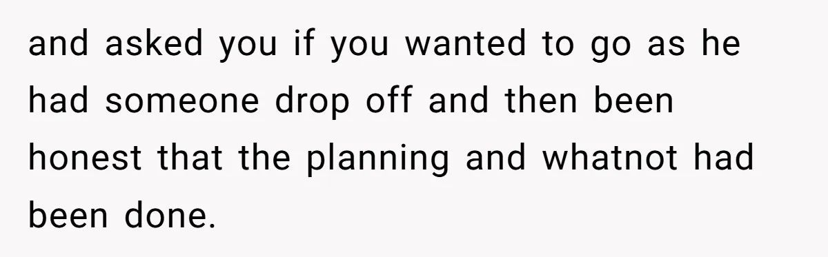 and asked you if you wanted to go as he had someone drop off and then been honest that the planning and whatnot had been done.