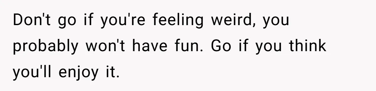 Don't go if you're feeling weird, you probably won't have fun. Go if you think you'll enjoy it.