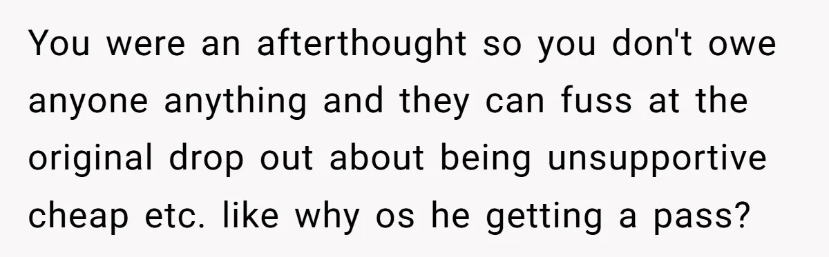 You were an afterthought so you don't owe anyone anything and they can fuss at the original drop out about being unsupportive cheap etc. like why os he getting a...