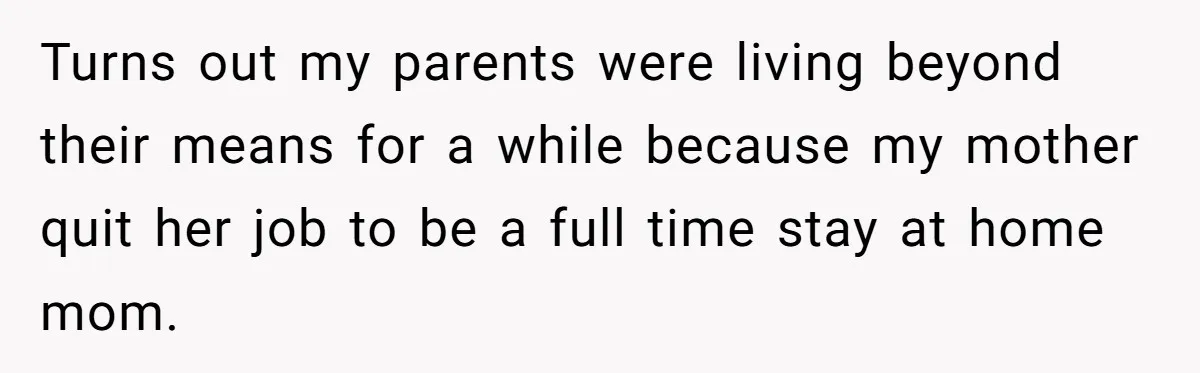 Turns out my parents were living beyond their means for a while because my mother quit her job to be a full time stay at home mom.