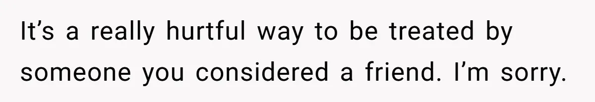It’s a really hurtful way to be treated by someone you considered a friend. I’m sorry.